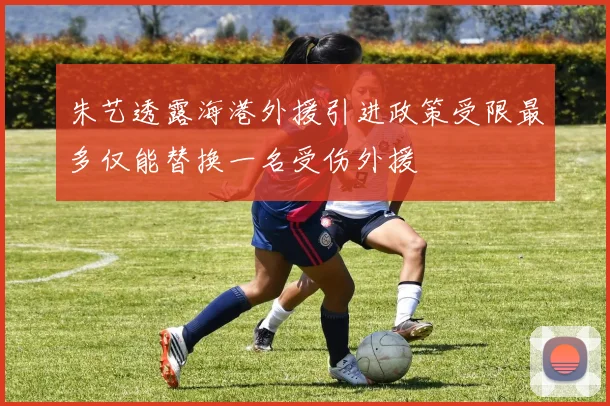 朱艺透露海港外援引进政策受限最多仅能替换一名受伤外援
