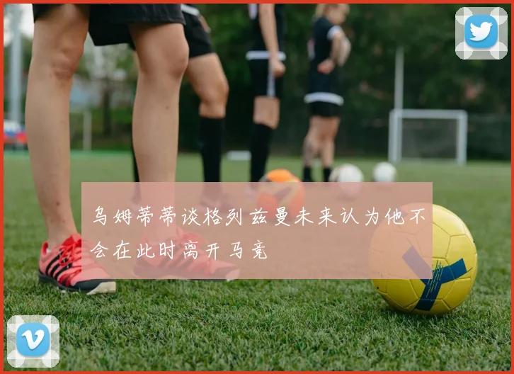 乌姆蒂蒂谈格列兹曼未来认为他不会在此时离开马竞