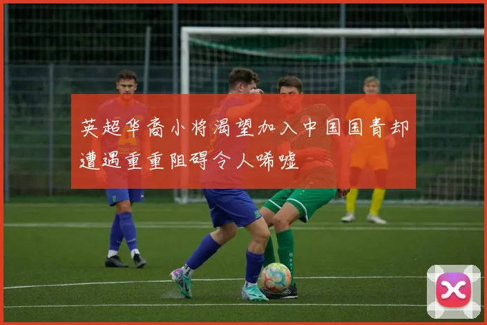 英超华裔小将渴望加入中国国青却遭遇重重阻碍令人唏嘘