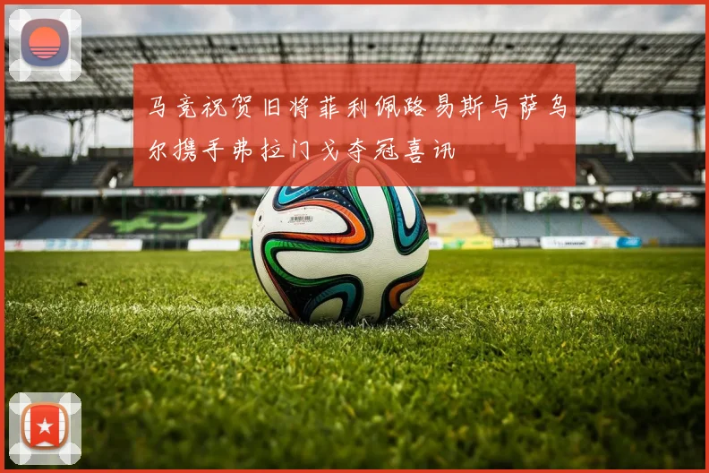 马竞祝贺旧将菲利佩路易斯与萨乌尔携手弗拉门戈夺冠喜讯