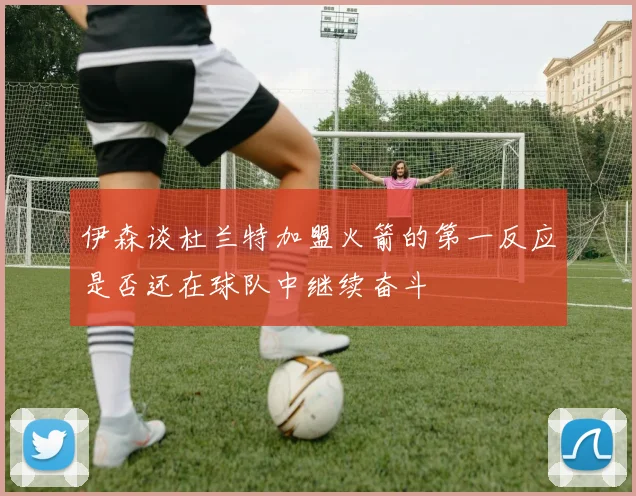 伊森谈杜兰特加盟火箭的第一反应是否还在球队中继续奋斗