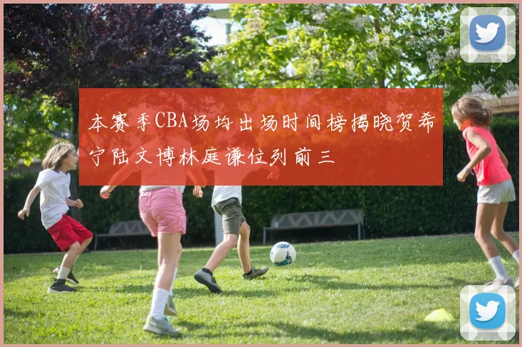 本赛季CBA场均出场时间榜揭晓贺希宁陆文博林庭谦位列前三