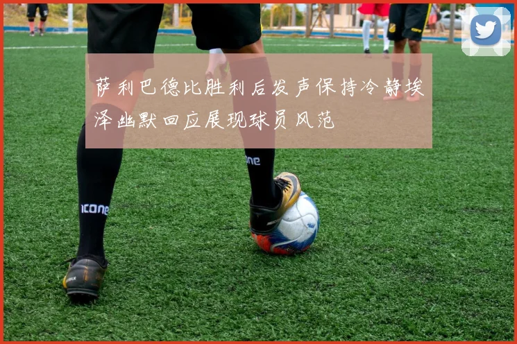 萨利巴德比胜利后发声保持冷静埃泽幽默回应展现球员风范