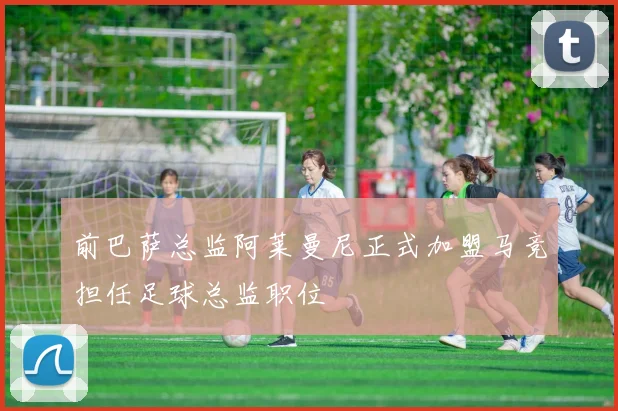 前巴萨总监阿莱曼尼正式加盟马竞担任足球总监职位