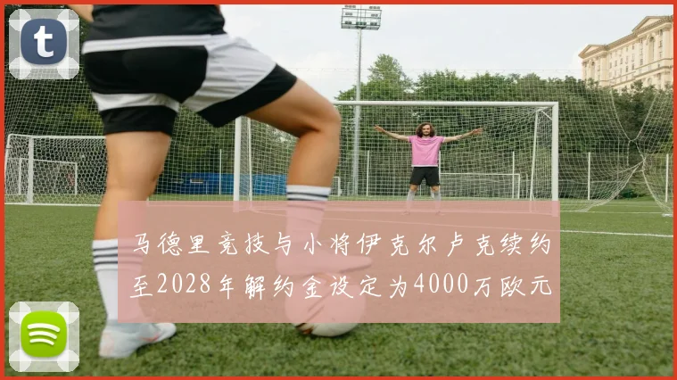 马德里竞技与小将伊克尔卢克续约至2028年解约金设定为4000万欧元