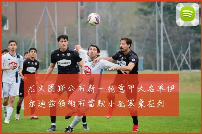 尤文图斯公布新一轮意甲大名单伊尔迪兹领衔布雷默小孔塞桑在列