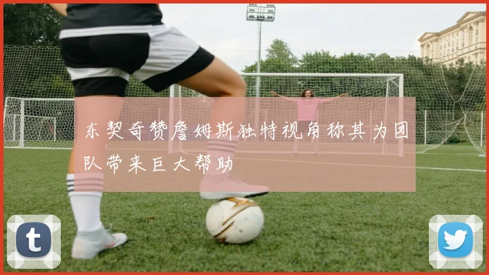 东契奇赞詹姆斯独特视角称其为团队带来巨大帮助