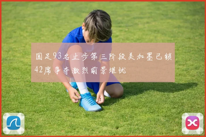 国足93名止步第三阶段美加墨已锁42席争夺激烈前景堪忧