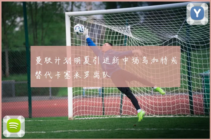 曼联计划明夏引进新中场乌加特或替代卡塞米罗离队