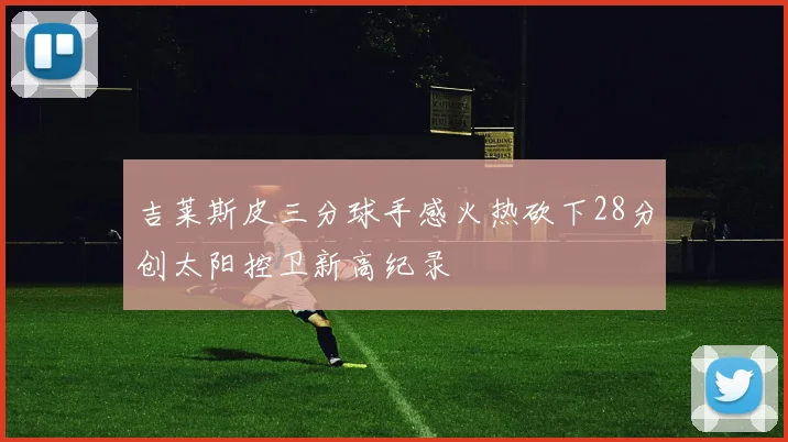 吉莱斯皮三分球手感火热砍下28分创太阳控卫新高纪录