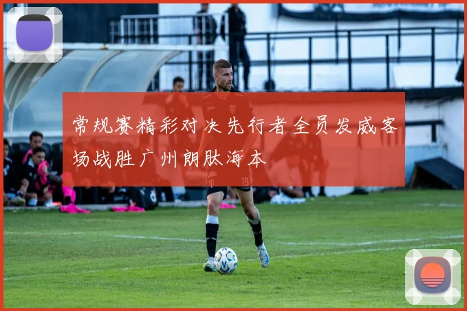 常规赛精彩对决先行者全员发威客场战胜广州朗肽海本