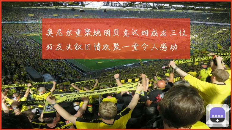 奥尼尔重聚姚明贝克汉姆成龙三位好友共叙旧情欢聚一堂令人感动
