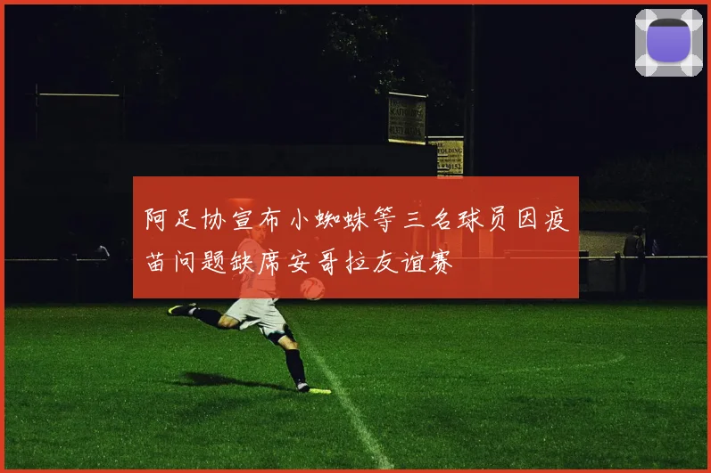 阿足协宣布小蜘蛛等三名球员因疫苗问题缺席安哥拉友谊赛