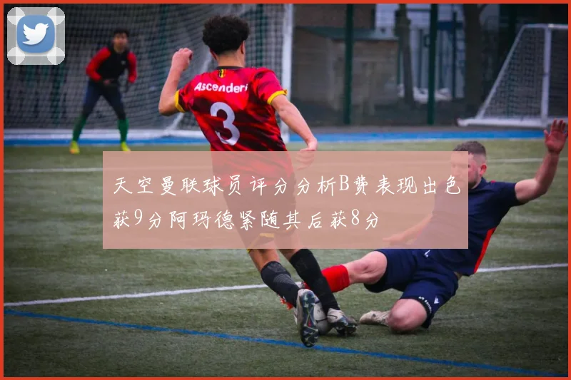 天空曼联球员评分分析B费表现出色获9分阿玛德紧随其后获8分