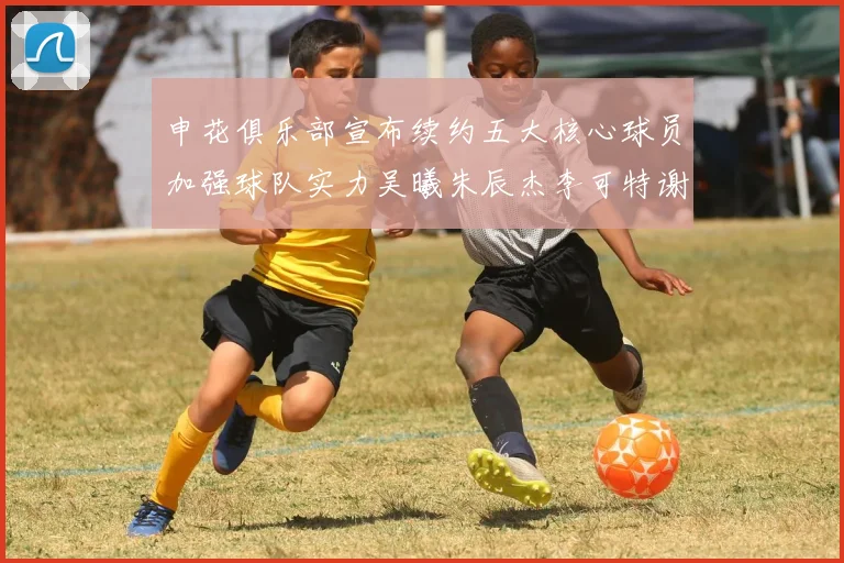 申花俱乐部宣布续约五大核心球员加强球队实力吴曦朱辰杰李可特谢拉马纳法齐续约
