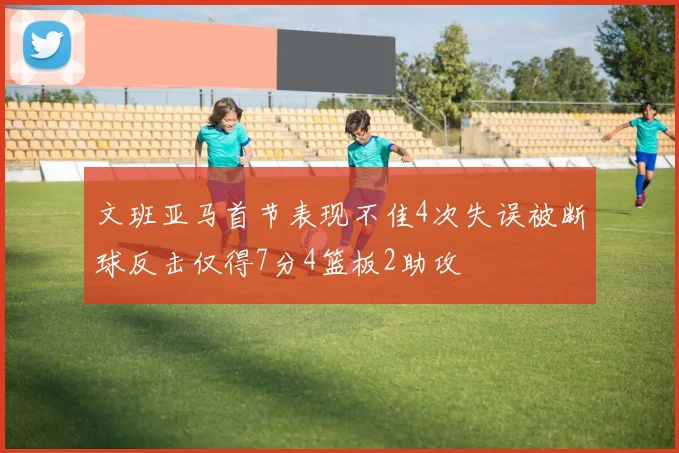 文班亚马首节表现不佳4次失误被断球反击仅得7分4篮板2助攻