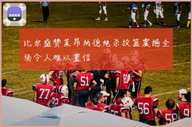 比尔盛赞莱昂纳德绝杀投篮震撼全场令人难以置信