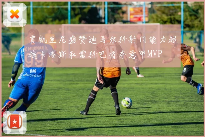 贾凯里尼盛赞迪马尔科射门能力超越卡洛斯和雷科巴将夺意甲MVP