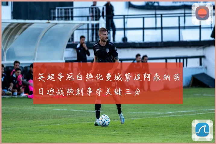 英超争冠白热化曼城紧追阿森纳明日迎战热刺争夺关键三分