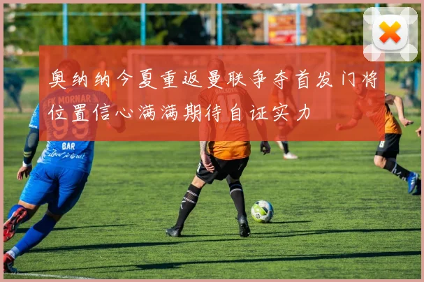 奥纳纳今夏重返曼联争夺首发门将位置信心满满期待自证实力