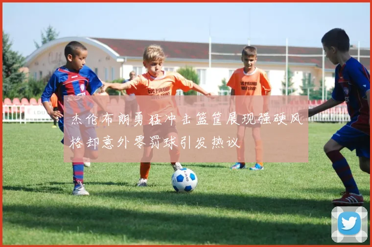 杰伦布朗勇猛冲击篮筐展现强硬风格却意外零罚球引发热议