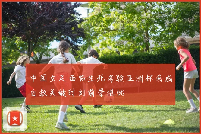 中国女足面临生死考验亚洲杯或成自救关键时刻前景堪忧