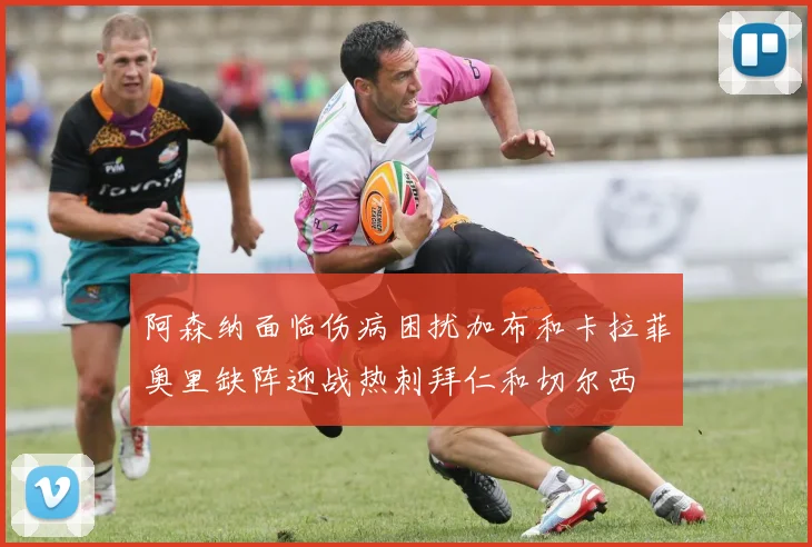 阿森纳面临伤病困扰加布和卡拉菲奥里缺阵迎战热刺拜仁和切尔西
