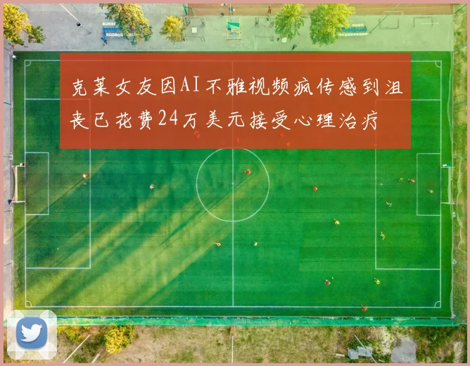 克莱女友因AI不雅视频疯传感到沮丧已花费24万美元接受心理治疗